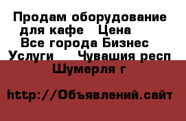 Продам оборудование для кафе › Цена ­ 5 - Все города Бизнес » Услуги   . Чувашия респ.,Шумерля г.